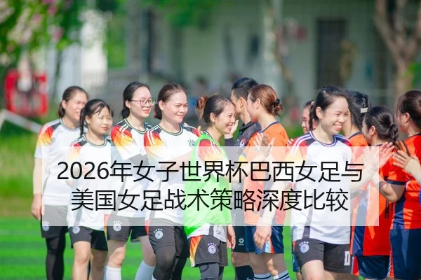 2026年女子世界杯巴西女足与美国女足战术策略深度比较