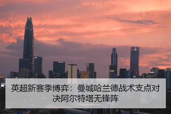 英超新赛季博弈：曼城哈兰德战术支点对决阿尔特塔无锋阵