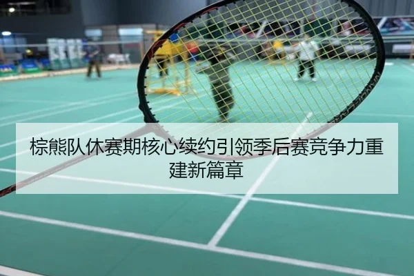 棕熊队休赛期核心续约引领季后赛竞争力重建新篇章